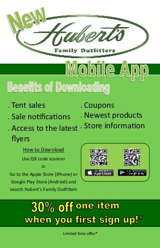 How to Download
Use QR code scanner
Or
Go to the Apple Store (iPhone) or
Google Play Store (Android) and
search Hubert’s Family Outfitters
 Tent sales
 Sale notifications
 Access to the latest
flyers
 Coupons
 Newest products
 Store information
Limited time offer*
 