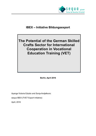 IBEX – Initiative Bildungsexport
Berlin, April 2016
Ayanga Victoria Edubio and Sonja Andjelkovic
sequa IBEX (TVET Export Initiative)
April, 2016
The Potential of the German Skilled
Crafts Sector for International
Cooperation in Vocational
Education Training (VET)
 