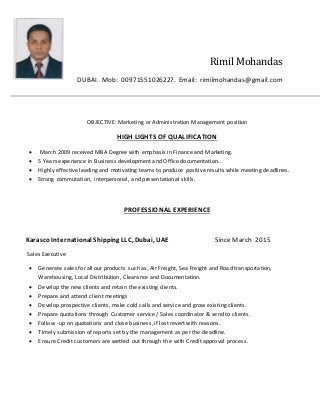 Rimil Mohandas
DUBAI. Mob: 00971551026227. Email: rimilmohandas@gmail.com
OBJECTIVE: Marketing or Administration Management position
HIGH LIGHTS OF QUALIFICATION
 March 2009 received MBA Degree with emphasis in Finance and Marketing.
 5 Years experience in Business development and Office documentation..
 Highly effective leading and motivating teams to produce positive results while meeting deadlines.
 Strong commutation, interpersonal, and presentational skills.
PROFESSIONAL EXPERIENCE
Karasco International Shipping LLC, Dubai, UAE Since March 2015
Sales Executive
 Generate sales for all our products such as, Air Freight, Sea Freight and Road transportation,
Warehousing, Local Distribution, Clearance and Documentation.
 Develop the new clients and retain the existing clients.
 Prepare and attend client meetings
 Develop prospective clients, make cold calls and service and grow existing clients.
 Prepare quotations through Customer service / Sales coordinator & send to clients.
 Follow -up on quotations and close business, if lost revert with reasons.
 Timely submission of reports set by the management as per the deadline.
 Ensure Credit customers are wetted out through the with Credit approval process.
 
