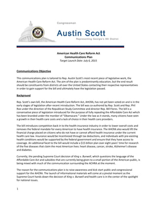 Congressman
Austin Scott
Representing Georgia’s 8th District
American Health Care Reform Act
Communications Plan
Target Launch Date: July 6, 2015
Communications Objective
This communications plan is tailored to Rep. Austin Scott’s most recent piece of legislative work, the
American Health Care Reform Act. The aim of the plan is predominantly education, but the end result
should be constituents from districts all over the United States contacting their respective representatives
in order to gain support for the bill and ultimately have the legislation passed.
Background
Rep. Scott’s own bill, the American Health Care Reform Act, AHCRA, has not yet been voted on and is in the
early stages of legislation after recent introduction. The bill was co-authored by Rep. Scott and Rep. Phil
Roe under the direction of the Republican Study Committee and director Rep. Bill Flores. The bill is a
conservative piece of legislation introduced for the purpose of fully repealing the Affordable Care Act which
has been branded under the moniker of “Obamacare.” Under the law as it stands, many citizens have seen
a growth in their health care costs and a lack of choice in their health care providers.
The bill introduces competition back in to the health insurance industry in order to lower overall costs and
removes the federal mandate for every American to have health insurance. The AHCRA also would lift the
financial charge placed on citizens who do not have or cannot afford health insurance under the current
health care law. Insurance would be incentivized through tax deductions, and individuals with pre-existing
health conditions would be supported by the federal government and ensure that they have access to
coverage. An additional facet to the bill would include a $15 billion plan over eight years’ time for research
of the five diseases that claim the most American lives: heart disease, cancer, stroke, Alzheimer’s disease
and diabetes.
Currently, the pending Supreme Court decision of King v. Burwell, which questions the language of the
Affordable Care Act and subsidies that are currently being given to a small portion of the American public, is
being mixed with much of the communication surrounding the ACHRA at the moment.
The reason for the communications plan is to raise awareness and kick start public and congressional
support for the AHCRA. The launch of informational materials will come at a pivotal moment as the
Supreme Court hands down the decision of King v. Burwell and health care is in the center of the spotlight
for national issues.
1
 