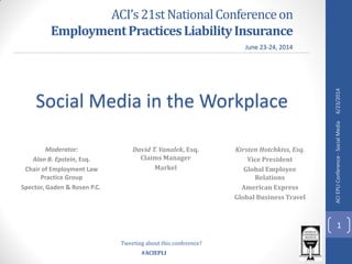 #ACIEPLI
ACI’s21stNationalConferenceon
EmploymentPracticesLiabilityInsurance
Moderator:
Alan B. Epstein, Esq.
Chair of Employment Law
Practice Group
Spector, Gaden & Rosen P.C.
Social Media in the Workplace
David T. Vanalek, Esq.
Claims Manager
Markel
Kirsten Hotchkiss, Esq.
Vice President
Global Employee
Relations
American Express
Global Business Travel
June 23-24, 2014
Tweeting about this conference?
6/23/2014
1
ACIEPLIConference-SocialMedia
 