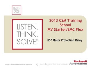Copyright © 2009 Rockwell Automation, Inc. All rights reserved.
(Confidential – For Internal Use Only)
Insert Photo Here
1
857 Motor Protection Relay
2013 CSM Training
School
MV Starter/SMC Flex
 