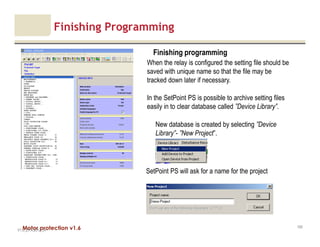 Motor protection v1.6
Finishing Programming
V1.0_27.4.2012_JV
100
Finishing programming
When the relay is configured the setting file should be
saved with unique name so that the file may be
tracked down later if necessary.
In the SetPoint PS is possible to archive setting files
easily in to clear database called ”Device Library”.
New database is created by selecting ”Device
Library”- ”New Project”.
SetPoint PS will ask for a name for the project
 
