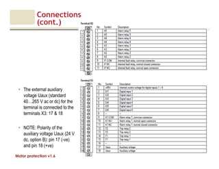 Motor protection v1.6
Connections
(cont.)
14
• The external auxiliary
voltage Uaux (standard
40…265 V ac or dc) for the
terminal is connected to the
terminals X3: 17 & 18
• NOTE: Polarity of the
auxiliary voltage Uaux (24 V
dc, option B): pin 17 (-ve)
and pin 18 (+ve)
 