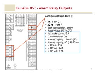 Motor protection v1.6JAK (Confidential – For Internal Training Use Only) Copyright © 2013 Rockwell Automation, Inc. All rights reserved. Ver. 1.3.2
17
Alarm (Signal) Output Relays (5)
• A1 – Form C
• A2-A5 – Form A
• Each selectable N.C. or N.O
• Rated voltage 250 V AC/DC
• Max. make current:15 A
• Continuous carry: 5 A
• Breaking capacity: 2,000 VA (AC)
• Breaking capacity, DC (L/R=40ms)
• at 48 V dc: 1.3 A
• at 110 V dc: 0.4 A
• at 220 V dc: 0.2 A
Bulletin 857 – Alarm Relay Outputs
 