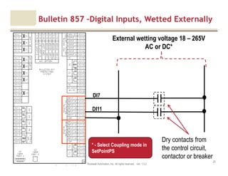 Motor protection v1.6JAK (Confidential – For Internal Training Use Only) Copyright © 2013 Rockwell Automation, Inc. All rights reserved. Ver. 1.3.2
20
External wetting voltage 18 – 265V
AC or DC*
Bulletin 857 –Digital Inputs, Wetted Externally
Dry contacts from
the control circuit,
contactor or breaker
DI7
DI11
* - Select Coupling mode in
SetPointPS
 