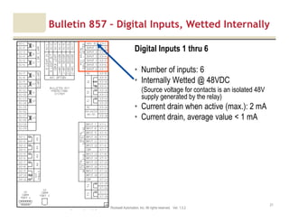 Motor protection v1.6JAK (Confidential – For Internal Training Use Only) Copyright © 2013 Rockwell Automation, Inc. All rights reserved. Ver. 1.3.2
21
Digital Inputs 1 thru 6
• Number of inputs: 6
• Internally Wetted @ 48VDC
(Source voltage for contacts is an isolated 48V
supply generated by the relay)
• Current drain when active (max.): 2 mA
• Current drain, average value < 1 mA
Bulletin 857 – Digital Inputs, Wetted Internally
 