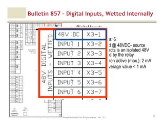 Motor protection v1.6JAK (Confidential – For Internal Training Use Only) Copyright © 2013 Rockwell Automation, Inc. All rights reserved. Ver. 1.3.2
22
Digital Inputs
• Number of inputs: 6
• Internally Wetted @ 48VDC- source
voltage for contacts is an isolated 48V
supply generated by the relay
• Current drain when active (max.): 2 mA
• Current drain, average value < 1 mA
Bulletin 857 – Digital Inputs, Wetted Internally
 