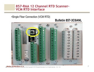 Motor protection v1.6
857-RAA 12 Channel RTD Scanner-
VCM RTD Interface
JAK (Confidential – For Internal Training Use Only) Copyright © 2013 Rockwell Automation, Inc. All rights reserved. Ver. 1.3.2
27
•Single Fiber Connection (VCM RTD)
Bulletin 857-3C6ANL
 