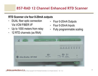Motor protection v1.6JAK (Confidential – For Internal Training Use Only) Copyright © 2013 Rockwell Automation, Inc. All rights reserved. Ver. 1.3.2
28
857-RAD 12 Channel Enhanced RTD Scanner
RTD Scanner c/w four 0-20mA outputs
• DUAL fiber optic connection
Via VCM FIBER I/F
• Up to 1000 meters from relay
• 12 RTD channels (as RAA)
• Four 0-20mA Outputs
• Four 0-20mA Inputs
• Fully programmable scaling
 