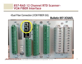 Motor protection v1.6
857-RAD 12 Channel RTD Scanner-
VCM FIBER Interface
JAK (Confidential – For Internal Training Use Only) Copyright © 2013 Rockwell Automation, Inc. All rights reserved. Ver. 1.3.2
29
•Dual Fiber Connection (VCM FIBER GG)
Bulletin 857-3C6AEL
 