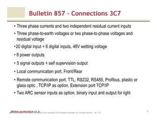 Motor protection v1.6JAK (Confidential – For Internal Training Use Only) Copyright © 2013 Rockwell Automation, Inc. All rights reserved. Ver. 1.3.2
33
• Three phase currents and two independent residual current inputs
• Three phase-to-earth voltages or two phase-to-phase voltages and
residual voltage
•20 digital input + 6 digital inputs, 48V wetting voltage
• 8 power outputs
• 5 signal outputs + self supervision output
• Local communication port, Front/Rear
• Remote communication port, TTL, RS232, RS485, Profibus, plastic or
glass optic , TCP/IP as option, Extension port TCP/IP
• Two ARC sensor inputs as option, binary input and output for light
Bulletin 857 – Connections 3C7
 