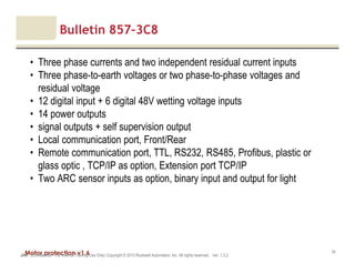 Motor protection v1.6JAK (Confidential – For Internal Training Use Only) Copyright © 2013 Rockwell Automation, Inc. All rights reserved. Ver. 1.3.2
34
Bulletin 857–3C8
• Three phase currents and two independent residual current inputs
• Three phase-to-earth voltages or two phase-to-phase voltages and
residual voltage
• 12 digital input + 6 digital 48V wetting voltage inputs
• 14 power outputs
• signal outputs + self supervision output
• Local communication port, Front/Rear
• Remote communication port, TTL, RS232, RS485, Profibus, plastic or
glass optic , TCP/IP as option, Extension port TCP/IP
• Two ARC sensor inputs as option, binary input and output for light
 