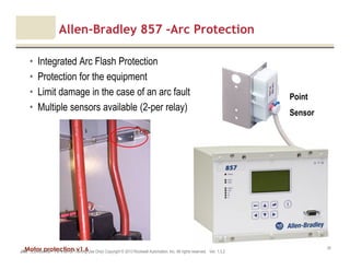 Motor protection v1.6JAK (Confidential – For Internal Training Use Only) Copyright © 2013 Rockwell Automation, Inc. All rights reserved. Ver. 1.3.2
35
Allen-Bradley 857 -Arc Protection
• Integrated Arc Flash Protection
• Protection for the equipment
• Limit damage in the case of an arc fault
• Multiple sensors available (2-per relay)
Point
Sensor
 
