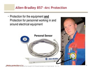 Motor protection v1.6JAK (Confidential – For Internal Training Use Only) Copyright © 2013 Rockwell Automation, Inc. All rights reserved. Ver. 1.3.2
36
Allen-Bradley 857 -Arc Protection
• Protection for the equipment and
Protection for personnel working in and
around electrical equipment
Personal Sensor
 
