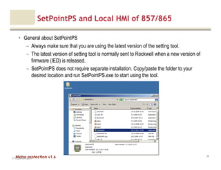 Motor protection v1.6
SetPointPS and Local HMI of 857/865
• General about SetPointPS
– Always make sure that you are using the latest version of the setting tool.
– The latest version of setting tool is normally sent to Rockwell when a new version of
firmware (IED) is released.
– SetPointPS does not require separate installation. Copy/paste the folder to your
desired location and run SetPointPS.exe to start using the tool.
V1.0_20.4.2012_JV
39
 