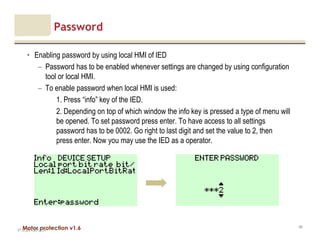 Motor protection v1.6
Password
• Enabling password by using local HMI of IED
– Password has to be enabled whenever settings are changed by using configuration
tool or local HMI.
– To enable password when local HMI is used:
1. Press “info” key of the IED.
2. Depending on top of which window the info key is pressed a type of menu will
be opened. To set password press enter. To have access to all settings
password has to be 0002. Go right to last digit and set the value to 2, then
press enter. Now you may use the IED as a operator.
V1.0_20.4.2012_JV
40
 