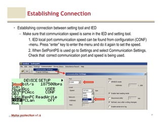 Motor protection v1.6
Establishing Connection
• Establishing connection between setting tool and IED
– Make sure that communication speed is same in the IED and setting tool.
1. IED local port communication speed can be found from configuration (CONF)
-menu. Press “enter” key to enter the menu and do it again to set the speed.
2. When SetPointPS is used go to Settings and select Communication Settings.
Check that correct communication port and speed is being used.
V1.0_20.4.2012_JV
41
 