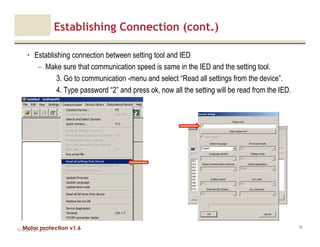 Motor protection v1.6
Establishing Connection (cont.)
• Establishing connection between setting tool and IED
– Make sure that communication speed is same in the IED and the setting tool.
3. Go to communication -menu and select “Read all settings from the device”.
4. Type password “2” and press ok, now all the setting will be read from the IED.
V1.0_20.4.2012_JV
42
 