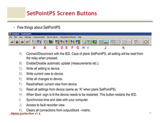Motor protection v1.6
SetPointPS Screen Buttons
• Few things about SetPointPS
V1.0_20.4.2012_JV
43
B C D F GEA H I J K
A) Connect/Disconnect with the IED. Case of plank SetPointPS, all setting will be read from
the relay when pressed.
B) Enable/Disable automatic update (measurements etc.).
C) Write all setting to device.
D) Write current view to device.
E) Write all changes to device.
F) Read/refresh current view from device.
G) Read all settings from device (same as “A” when plank SetPointPS).
H) When Boot -sign is lit the device needs to be restarted. This button restarts the IED.
I) Synchronize time and date with your computer.
J) Access to fault recorder view.
K) Clears all connections from output/block –matrix.
 