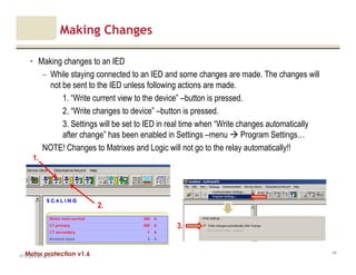 Motor protection v1.6
Making Changes
• Making changes to an IED
– While staying connected to an IED and some changes are made. The changes will
not be sent to the IED unless following actions are made.
1. “Write current view to the device” –button is pressed.
2. “Write changes to device” –button is pressed.
3. Settings will be set to IED in real time when “Write changes automatically
after change” has been enabled in Settings –menu Program Settings…
NOTE! Changes to Matrixes and Logic will not go to the relay automatically!!
V1.0_20.4.2012_JV
44
2.
1.
3.
 