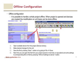 Motor protection v1.6
Offline Configuration
• Offline configuration
– It is possible to handle a whole project offline. When project is opened and devices
are created the modification on unit basis can be done offline.
V1.0_20.4.2012_JV
45
B
A) Open available device from the project (Device Library).
B) Make desired changes for the unit.
C) Save the file by clicking “Save” –button or by going to File Save.
D) Next time you can open this file from your project (saved on hard disc or equivalent) and write settings
to corresponding IED on field by pressing “Write all settings to device” -button.
C D
A
 