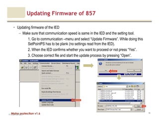 Motor protection v1.6
Updating Firmware of 857
• Updating firmware of the IED
– Make sure that communication speed is same in the IED and the setting tool.
1. Go to communication –menu and select “Update Firmware”. While doing this
SetPointPS has to be plank (no settings read from the IED).
2. When the IED confirms whether you want to proceed or not press “Yes”.
3. Choose correct file and start the update process by pressing “Open”.
V1.0_20.4.2012_JV
46
 