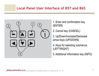 Motor protection v1.6JAK (Confidential – For Internal Training Use Only) Copyright © 2013 Rockwell Automation, Inc. All rights reserved. Ver. 1.3.2
47
Local Panel User Interface of 857 and 865
1. Enter and confirmation key
(ENTER)
2. Cancel key (CANCEL)
3. Up/Down/Increase/Decrease
arrow keys (UP/DOWN)
4. Keys for selecting submenus
(LEFT/RIGHT)
5. Additional information key (INFO)
 