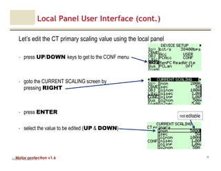 Motor protection v1.6
Local Panel User Interface (cont.)
Let’s edit the CT primary scaling value using the local panel
- press UP/DOWN keys to get to the CONF menu
- goto the CURRENT SCALING screen by
pressing RIGHT
- press ENTER
- select the value to be edited (UP & DOWN)
Rockwell Automation, Inc.
48
not editable
 