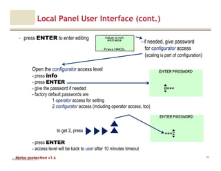 Motor protection v1.6
Local Panel User Interface (cont.)
- press ENTER to enter editing
Rockwell Automation, Inc.
49
Open the configurator access level
- press info
- press ENTER
- give the password if needed
- factory default passwords are
1 operator access for setting
2 configurator access (including operator access, too)
to get 2, press
- press ENTER
- access level will be back to user after 10 minutes timeout
- if needed, give password
for configurator access
(scaling is part of configuration)
 