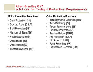 Motor protection v1.6JAK (Confidential – For Internal Training Use Only) Copyright © 2013 Rockwell Automation, Inc. All rights reserved. Ver. 1.3.2
5
Allen-Bradley 857
Solutions for Today’s Protection Requirements
Motor Protection Functions
• Start Protection [51]
• Blocked Rotor [51LR]
• Stall Protection [48]
• Number of Starts [66]
• Phase Sequence [47]
• Unbalanced [46]
• Undercurrent [37]
• Thermal Overload [49]
Other Protection Functions
• Total Harmonic Distortion [THD]
• Auto-Reclosing [79]
• Power Factor Control [55]
• Distance Protection [21]
• Breaker Failure [50BF]
• Arc Protection [50AR]
• Block/Lockout [86]
• Fault Recording [FR]
• Disturbance Recorder [DR]
 
