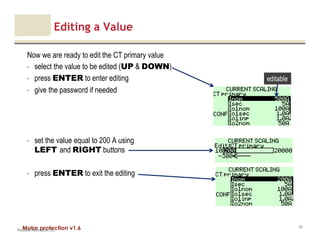 Motor protection v1.6
Editing a Value
Now we are ready to edit the CT primary value
- select the value to be edited (UP & DOWN)
- press ENTER to enter editing
- give the password if needed
- set the value equal to 200 A using
LEFT and RIGHT buttons
- press ENTER to exit the editing
Rockwell Automation, Inc.
50
editable
 