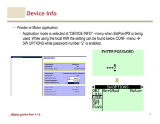 Motor protection v1.6
Device Info
• Feeder or Motor application
– Application mode is selected at “DEVICE INFO” –menu when SetPointPS is being
used. While using the local HMI the setting can be found below CONF -menu
SW OPTIONS while password number “2” is enabled.
V1.0_20.4.2012_JV
52
 