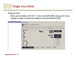 Motor protection v1.6
Single Line Mimic
• Single line mimic
– Mimic can be modified at “M I M I C” –menu when SetPointPS is being used. It is not
possible to create or modify mimic display by using local HMI of the IED.
V1.0_20.4.2012_JV
53
 