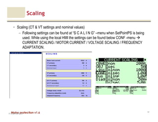Motor protection v1.6
Scaling
• Scaling (CT & VT settings and nominal values)
– Following settings can be found at “S C A L I N G” –menu when SetPointPS is being
used. While using the local HMI the settings can be found below CONF -menu
CURRENT SCALING / MOTOR CURRENT / VOLTAGE SCALING / FREQUENCY
ADAPTATION.
V1.0_20.4.2012_JV
57
 