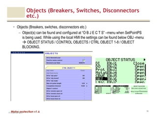 Motor protection v1.6
Objects (Breakers, Switches, Disconnectors
etc.)
• Objects (Breakers, switches, disconnectors etc.)
– Object(s) can be found and configured at “O B J E C T S” –menu when SetPointPS
is being used. While using the local HMI the settings can be found below OBJ -menu
OBJECT STATUS / CONTROL OBJECTS / CTRL OBJECT 1-8 / OBJECT
BLOCKING.
V1.0_20.4.2012_JV
59
 