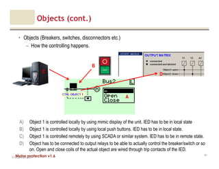 Motor protection v1.6
Objects (cont.)
• Objects (Breakers, switches, disconnectors etc.)
– How the controlling happens.
V1.0_20.4.2012_JV
61
B
C
A
A) Object 1 is controlled locally by using mimic display of the unit. IED has to be in local state
B) Object 1 is controlled locally by using local push buttons. IED has to be in local state.
C) Object 1 is controlled remotely by using SCADA or similar system. IED has to be in remote state.
D) Object has to be connected to output relays to be able to actually control the breaker/switch or so
on. Open and close coils of the actual object are wired through trip contacts of the IED.
D
 