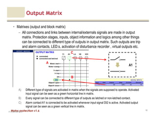 Motor protection v1.6
Output Matrix
• Matrixes (output and block matrix)
– All connections and links between internal/externals signals are made in output
matrix. Protection stages, inputs, object information and logics among other things
can be connected to different type of outputs in output matrix. Such outputs are trip
and alarm contacts, LED:s, activation of disturbance recorder , virtual outputs etc.
V1.0_20.4.2012_JV
62
A
A) Different type of signals are activated in matrix when the signals are supposed to operate. Activated
input signal can be seen as a green horizontal line in matrix.
B) Every signal can be connected to different type of outputs as latched or non-latched contact.
C) Alarm contact A1 is connected to be activated whenever input signal DI2 is active. Activated output
signal can be seen as a green vertical line in matrix.
B
C
A1
 