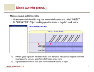 Motor protection v1.6
Block Matrix (cont.)
• Matrixes (output and block matrix)
– Object open and close blocking has an own dedicated menu called “OBJECT
BLOCK MATRIX”. Object blocking operates similar to “regular” block matrix.
V1.0_20.4.2012_JV
64
A) Different type of signals are activated in matrix when the signals are supposed to operate. Activated
signal cannot be seen as a green horizontal line as in output matrix.
B) Signal can be connected to block open and/or close block signal of an object.
A B
 