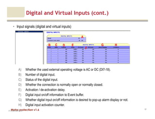 Motor protection v1.6
Digital and Virtual Inputs (cont.)
• Input signals (digital and virtual inputs)
V1.0_20.4.2012_JV
67
A) Whether the used external operating voltage is AC or DC (DI7-18).
B) Number of digital input.
C) Status of the digital input.
D) Whether the connection is normally open or normally closed.
E) Activation / de-activation delay.
F) Digital input on/off information to Event buffer.
G) Whether digital input on/off information is desired to pop-up alarm display or not.
H) Digital input activation counter.
B C E
A
D
F
G H
 