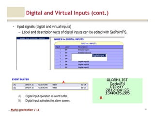 Motor protection v1.6
Digital and Virtual Inputs (cont.)
• Input signals (digital and virtual inputs)
– Label and description texts of digital inputs can be edited with SetPointPS.
V1.0_20.4.2012_JV
68
A) Digital input operation in event buffer.
B) Digital input activates the alarm screen.
A
B
 