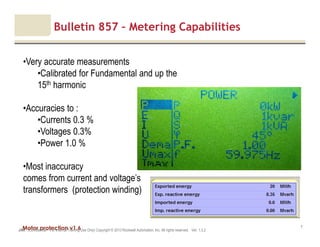 Motor protection v1.6JAK (Confidential – For Internal Training Use Only) Copyright © 2013 Rockwell Automation, Inc. All rights reserved. Ver. 1.3.2
7
Bulletin 857 – Metering Capabilities
•Very accurate measurements
•Calibrated for Fundamental and up the
15th harmonic
•Accuracies to :
•Currents 0.3 %
•Voltages 0.3%
•Power 1.0 %
•Most inaccuracy
comes from current and voltage’s
transformers (protection winding)
 