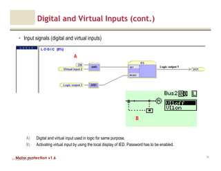 Motor protection v1.6
Digital and Virtual Inputs (cont.)
• Input signals (digital and virtual inputs)
V1.0_20.4.2012_JV
70
A) Digital and virtual input used in logic for same purpose.
B) Activating virtual input by using the local display of IED. Password has to be enabled.
A
B
 