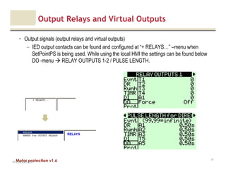 Motor protection v1.6
Output Relays and Virtual Outputs
• Output signals (output relays and virtual outputs)
– IED output contacts can be found and configured at “+ RELAYS…” –menu when
SetPointPS is being used. While using the local HMI the settings can be found below
DO -menu RELAY OUTPUTS 1-2 / PULSE LENGTH.
V1.0_20.4.2012_JV
71
 