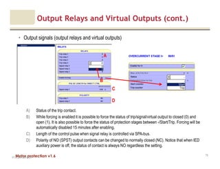 Motor protection v1.6
Output Relays and Virtual Outputs (cont.)
• Output signals (output relays and virtual outputs)
V1.0_20.4.2012_JV
73
A) Status of the trip contact.
B) While forcing is enabled it is possible to force the status of trip/signal/virtual output to closed (0) and
open (1). It is also possible to force the status of protection stages between -/Start/Trip. Forcing will be
automatically disabled 15 minutes after enabling.
C) Length of the control pulse when signal relay is controlled via SPA-bus.
D) Polarity of NO (SPST) output contacts can be changed to normally closed (NC). Notice that when IED
auxiliary power is off, the status of contact is always NO regardless the setting.
B
C
A
D
 