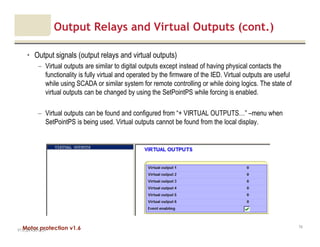 Motor protection v1.6
Output Relays and Virtual Outputs (cont.)
• Output signals (output relays and virtual outputs)
– Virtual outputs are similar to digital outputs except instead of having physical contacts the
functionality is fully virtual and operated by the firmware of the IED. Virtual outputs are useful
while using SCADA or similar system for remote controlling or while doing logics. The state of
virtual outputs can be changed by using the SetPointPS while forcing is enabled.
– Virtual outputs can be found and configured from “+ VIRTUAL OUTPUTS…” –menu when
SetPointPS is being used. Virtual outputs cannot be found from the local display.
V1.0_20.4.2012_JV
74
 