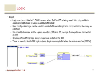 Motor protection v1.6
Logic
• Logic
– Logic can be modified at “LOGIC” –menu when SetPointPS is being used. It is not possible to
create or modify logic by using local HMI of the IED
– User configurable logic can be used to create/fulfill something that is not provided by the relay as
a default
– It is possible to create and/or –gates, counters (CT) and RS -swings. Every gate can be inverted
as well
– Creating of modifying logic always requires a restart of the IED
– There is room for total of 20 logic outputs. Logic memory is full when the status reaches [100% ]
V1.0_20.4.2012_JV
75
 