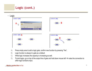Motor protection v1.6
Logic (cont.)
• Logic
V1.0_20.4.2012_JV
76
B
C
A
A) Press empty area to add a logic gate, confirm new function by pressing “Yes”.
B) Logic function is always & -gate as a default.
C) While logic increases the capacity is increasing as well.
D) To joint logics, go on top of the output line of gate and hold down mouse left make the connection to
other logic functions input.
D
 
