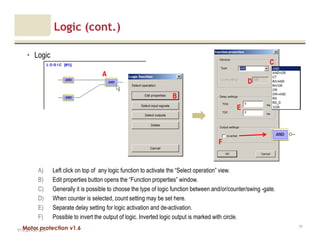 Motor protection v1.6
Logic (cont.)
• Logic
V1.0_20.4.2012_JV
77
C
E
B
A) Left click on top of any logic function to activate the “Select operation” view.
B) Edit properties button opens the “Function properties” window.
C) Generally it is possible to choose the type of logic function between and/or/counter/swing -gate.
D) When counter is selected, count setting may be set here.
E) Separate delay setting for logic activation and de-activation.
F) Possible to invert the output of logic. Inverted logic output is marked with circle.
D
A
F
 