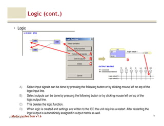 Motor protection v1.6
Logic (cont.)
• Logic
V1.0_20.4.2012_JV
78
C
B
A) Select input signals can be done by pressing the following button or by clicking mouse left on top of the
logic input line.
B) Select outputs can be done by pressing the following button or by clicking mouse left on top of the
logic output line.
C) This deletes the logic function.
D) When logic is created and settings are written to the IED the unit requires a restart. After restarting the
logic output is automatically assigned in output matrix as well.
A
D
 